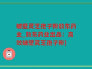 破壁灵芝孢子粉敖东药业_敖东药业出品：高效破壁灵芝孢子粉)
