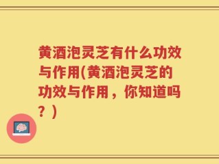 黄酒泡灵芝有什么功效与作用(黄酒泡灵芝的功效与作用，你知道吗？)
