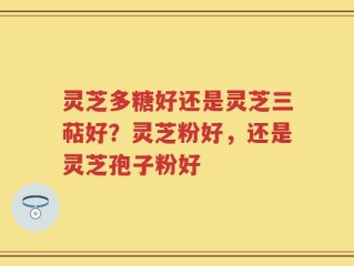 灵芝多糖好还是灵芝三萜好？灵芝粉好，还是灵芝孢子粉好