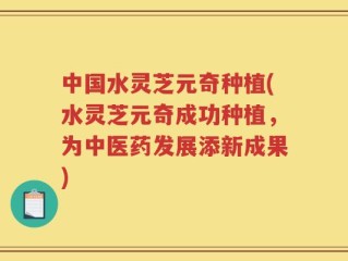 中国水灵芝元奇种植(水灵芝元奇成功种植，为中医药发展添新成果)
