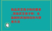 极品灵芝孢子粉的要素_顶级灵芝孢子粉：全面解析其独特功效与使用方法