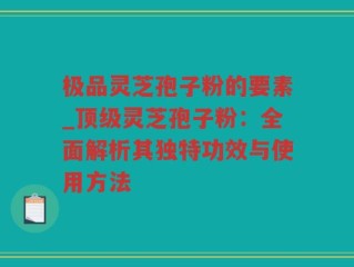极品灵芝孢子粉的要素_顶级灵芝孢子粉：全面解析其独特功效与使用方法