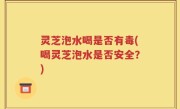 灵芝泡水喝是否有毒(喝灵芝泡水是否安全？)