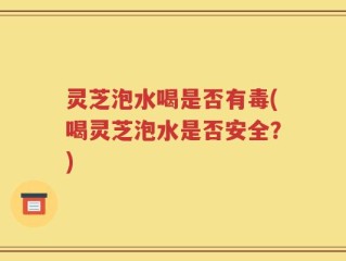 灵芝泡水喝是否有毒(喝灵芝泡水是否安全？)