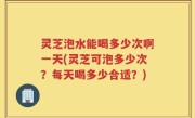 灵芝泡水能喝多少次啊一天(灵芝可泡多少次？每天喝多少合适？)