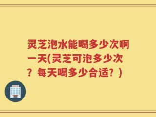 灵芝泡水能喝多少次啊一天(灵芝可泡多少次？每天喝多少合适？)