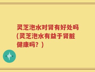 灵芝泡水对肾有好处吗(灵芝泡水有益于肾脏健康吗？)