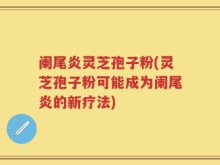 阑尾炎灵芝孢子粉(灵芝孢子粉可能成为阑尾炎的新疗法)