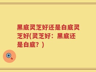 黑底灵芝好还是白底灵芝好(灵芝好：黑底还是白底？)