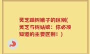灵芝跟树娥子的区别(灵芝与树姑娘：你必须知道的主要区别！)