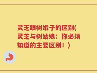 灵芝跟树娥子的区别(灵芝与树姑娘：你必须知道的主要区别！)