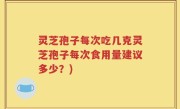 灵芝孢子每次吃几克灵芝孢子每次食用量建议多少？)