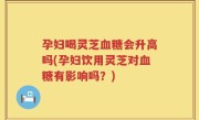孕妇喝灵芝血糖会升高吗(孕妇饮用灵芝对血糖有影响吗？)