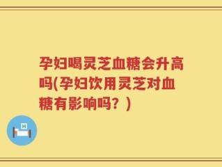 孕妇喝灵芝血糖会升高吗(孕妇饮用灵芝对血糖有影响吗？)