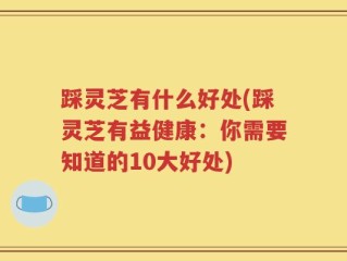 踩灵芝有什么好处(踩灵芝有益健康：你需要知道的10大好处)