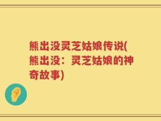 熊出没灵芝姑娘传说(熊出没：灵芝姑娘的神奇故事)