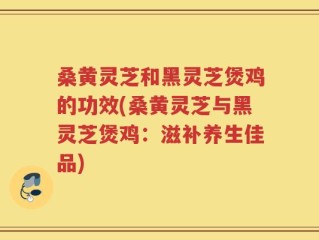 桑黄灵芝和黑灵芝煲鸡的功效(桑黄灵芝与黑灵芝煲鸡：滋补养生佳品)
