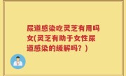 尿道感染吃灵芝有用吗女(灵芝有助于女性尿道感染的缓解吗？)