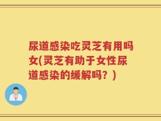 尿道感染吃灵芝有用吗女(灵芝有助于女性尿道感染的缓解吗？)