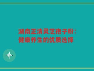 湖南正清灵芝孢子粉：健康养生的优质选择