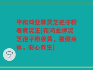中和鸿业牌灵芝孢子粉姜黄灵芝(和鸿业牌灵芝孢子粉姜黄，强健身体，安心养生)