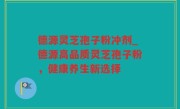 德源灵芝孢子粉冲剂_德源高品质灵芝孢子粉，健康养生新选择