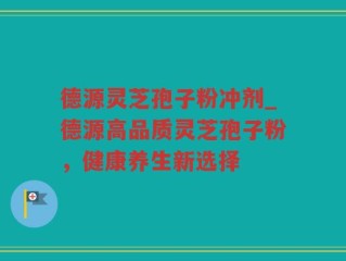 德源灵芝孢子粉冲剂_德源高品质灵芝孢子粉，健康养生新选择