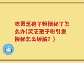 吃灵芝孢子粉便秘了怎么办(灵芝孢子粉引发便秘怎么缓解？)