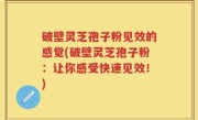 破壁灵芝孢子粉见效的感觉(破壁灵芝孢子粉：让你感受快速见效！)