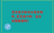 灵芝孢子粉可以常年喝吗_灵芝孢子粉：适合长期服用吗？