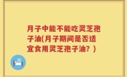 月子中能不能吃灵芝孢子油(月子期间是否适宜食用灵芝孢子油？)