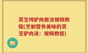 灵芝炖驴肉做法视频教程(烹制营养美味的灵芝驴肉汤：视频教程)