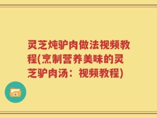 灵芝炖驴肉做法视频教程(烹制营养美味的灵芝驴肉汤：视频教程)