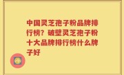 中国灵芝孢子粉品牌排行榜？破壁灵芝孢子粉十大品牌排行榜什么牌子好
