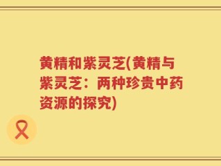 黄精和紫灵芝(黄精与紫灵芝：两种珍贵中药资源的探究)