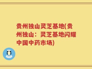 贵州独山灵芝基地(贵州独山：灵芝基地闪耀中国中药市场)