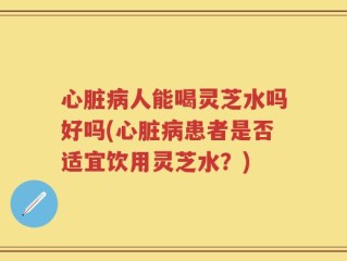 心脏病人能喝灵芝水吗好吗(心脏病患者是否适宜饮用灵芝水？)
