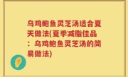 乌鸡鲍鱼灵芝汤适合夏天做法(夏季减脂佳品：乌鸡鲍鱼灵芝汤的简易做法)