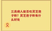 三高病人能否吃灵芝孢子粉？灵芝孢子粉有什么好处