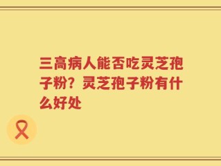 三高病人能否吃灵芝孢子粉？灵芝孢子粉有什么好处