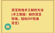 灵芝玫瑰手工制作方法(手工教程：制作灵芝玫瑰，轻松DIY完美花艺)