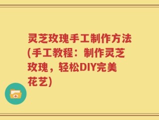 灵芝玫瑰手工制作方法(手工教程：制作灵芝玫瑰，轻松DIY完美花艺)