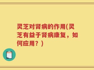 灵芝对肾病的作用(灵芝有益于肾病康复，如何应用？)