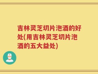 吉林灵芝切片泡酒的好处(用吉林灵芝切片泡酒的五大益处)