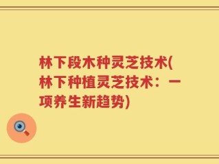 林下段木种灵芝技术(林下种植灵芝技术：一项养生新趋势)