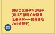 破壁灵芝孢子粉邱福平(邱福平推荐的破壁灵芝孢子粉——提高免疫力的好帮手)