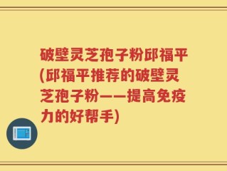 破壁灵芝孢子粉邱福平(邱福平推荐的破壁灵芝孢子粉——提高免疫力的好帮手)