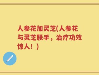 人参花加灵芝(人参花与灵芝联手，治疗功效惊人！)