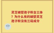 灵芝破壁孢子粉含三体？为什么有的破壁灵芝孢子粉没有三萜成分