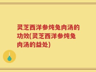 灵芝西洋参炖兔肉汤的功效(灵芝西洋参炖兔肉汤的益处)